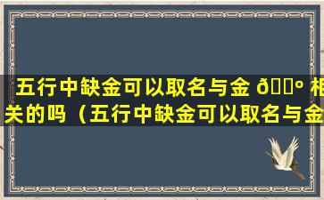 五行中缺金可以取名与金 🐺 相关的吗（五行中缺金可以取名与金相关 🦊 的吗男孩）